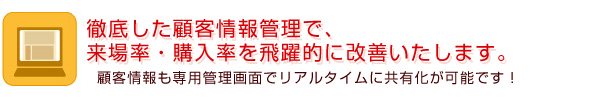 徹底した顧客情報管理で、来場率・購入率を飛躍的に改善いたします。